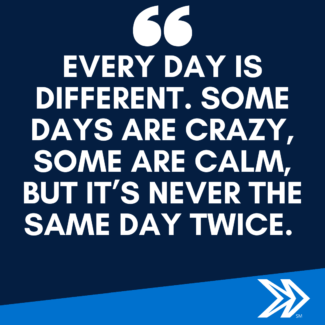 : Every day is different. Some days are crazy, some are calm, but it’s never the same day twice.
