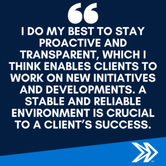 I do my best to stay proactive and transparent, which I think enables clients to work on new initiatives and developments. A stable and reliable environment is crucial to a client’s success.